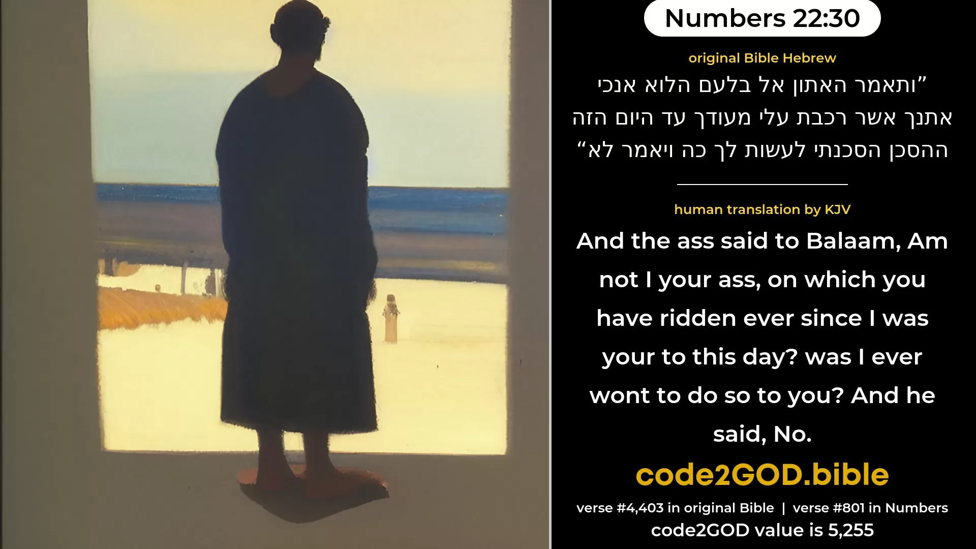 Numbers 22-30≈And the ass said unto Balaam: ‘Am not I thine ass, upon which thou hast ridden all thy life long unto this day? was I ever wont to do so unto thee?’ And he said: ‘Nay.’ original Bible ותאמר האתון אל בלעם הלוא אנכי אתנך אשר רכבת עלי מעודך עד היום הזה ההסכן הסכנתי לעשות לך כה ויאמר לא code2GOD