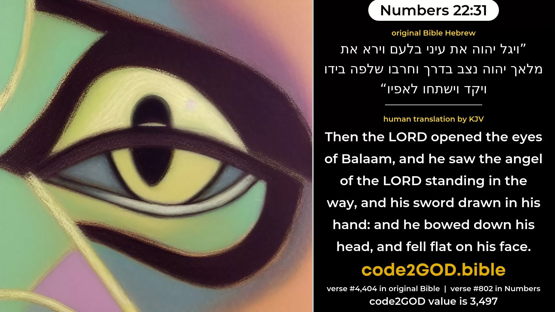 Numbers 22-31≈Then the LORD opened the eyes of Balaam, and he saw the angel of the LORD standing in the way, with his sword drawn in his hand; and he bowed his head, and fell on his face. original Bible ויגל יהוה את עיני בלעם וירא את מלאך יהוה נצב בדרך וחרבו שלפה בידו ויקד וישתחו לאפיו code2GOD