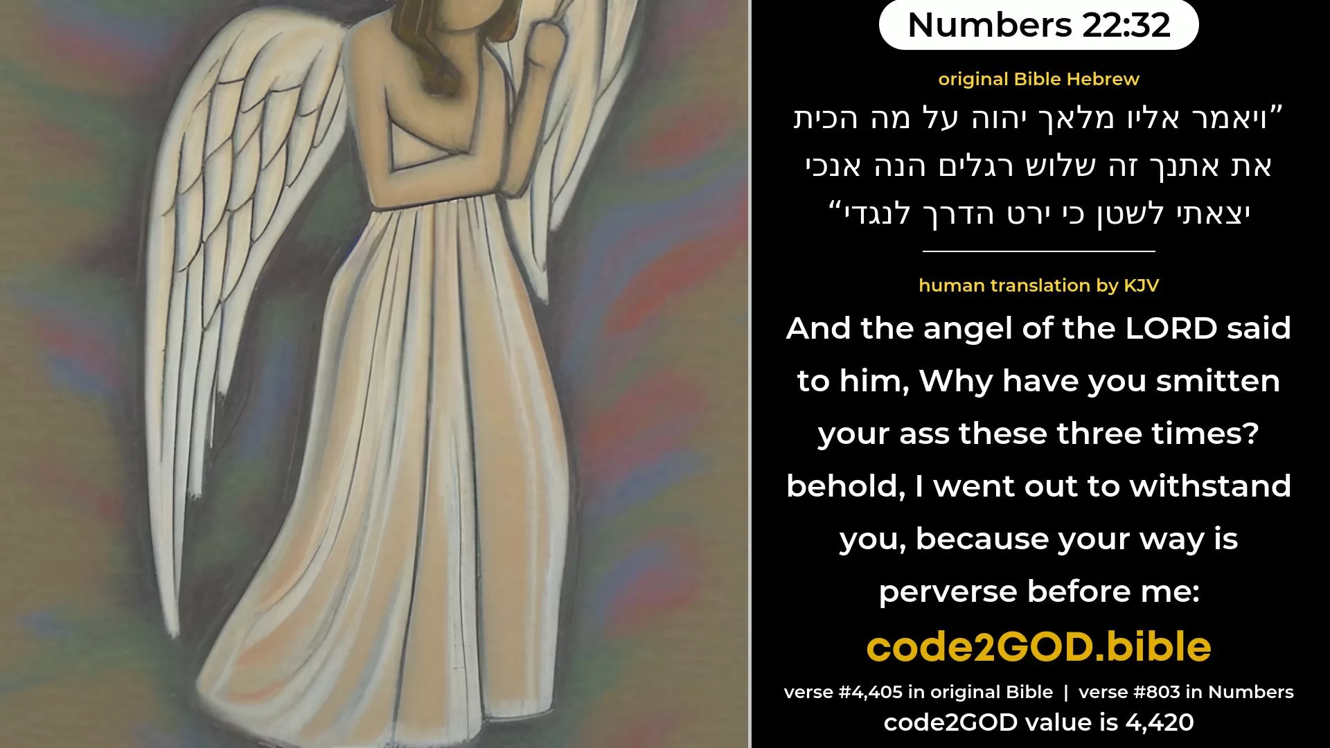 Numbers 22-32≈And the angel of the LORD said unto him: ‘Wherefore hast thou smitten thine ass these three times? behold, I am come forth for an adversary, because thy way is contrary unto me; original Bible ויאמר אליו מלאך יהוה על מה הכית את אתנך זה שלוש רגלים הנה אנכי יצאתי לשטן כי ירט הדרך לנגדי code2GOD