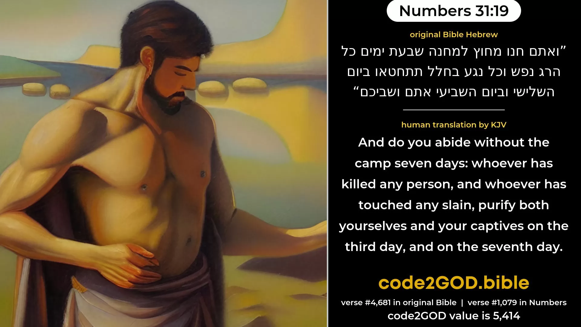 Numbers 31-19≈And encamp ye without the camp seven days; whosoever hath killed any person, and whosoever hath touched any slain, purify yourselves on the third day and on the seventh day, ye and your captives. original Bible ואתם חנו מחוץ למחנה שבעת ימים כל הרג נפש וכל נגע בחלל תתחטאו ביום השלישי וביום השביעי אתם ושביכם code2GOD