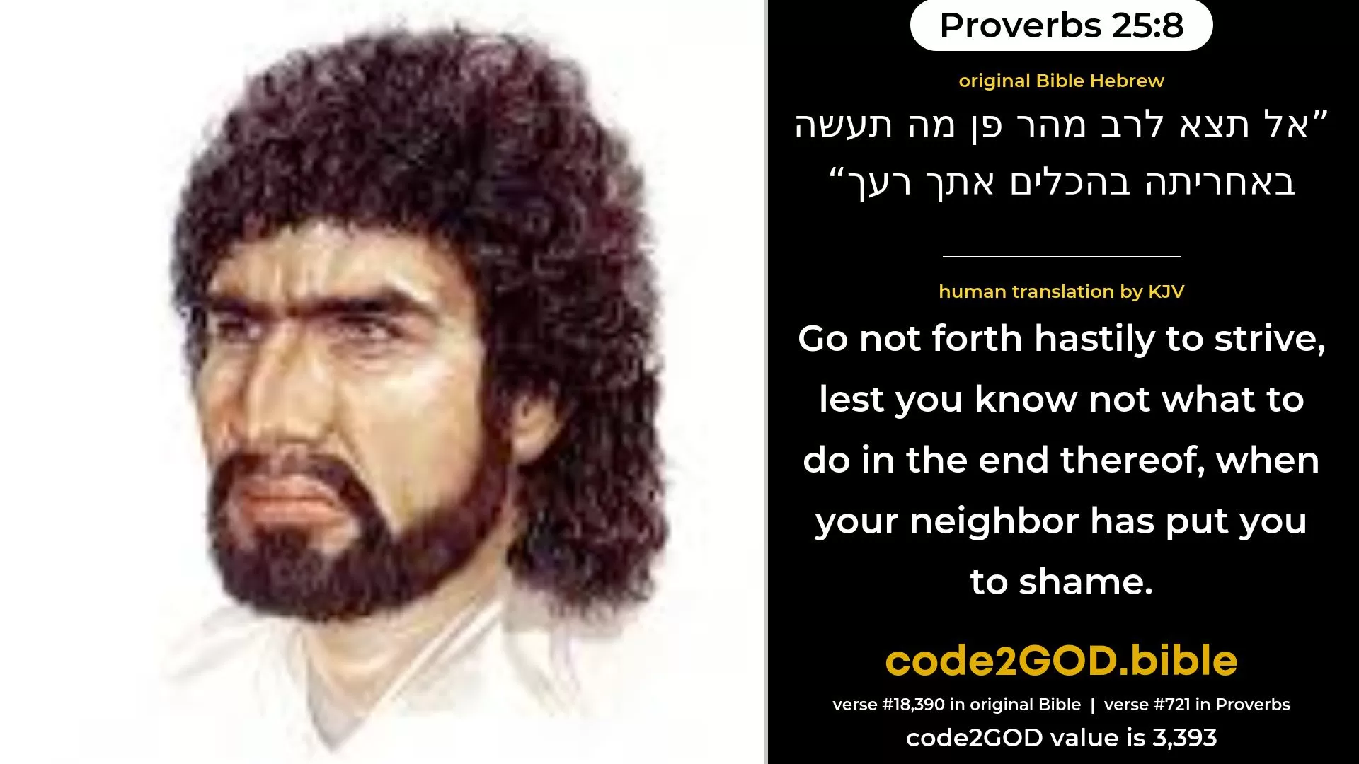 Proverbs 25-8≈Go not forth hastily to strive, lest thou know not what to do in the end thereof, when thy neighbour hath put thee to shame. original Bible אל תצא לרב מהר פן מה תעשה באחריתה בהכלים אתך רעך code2GOD