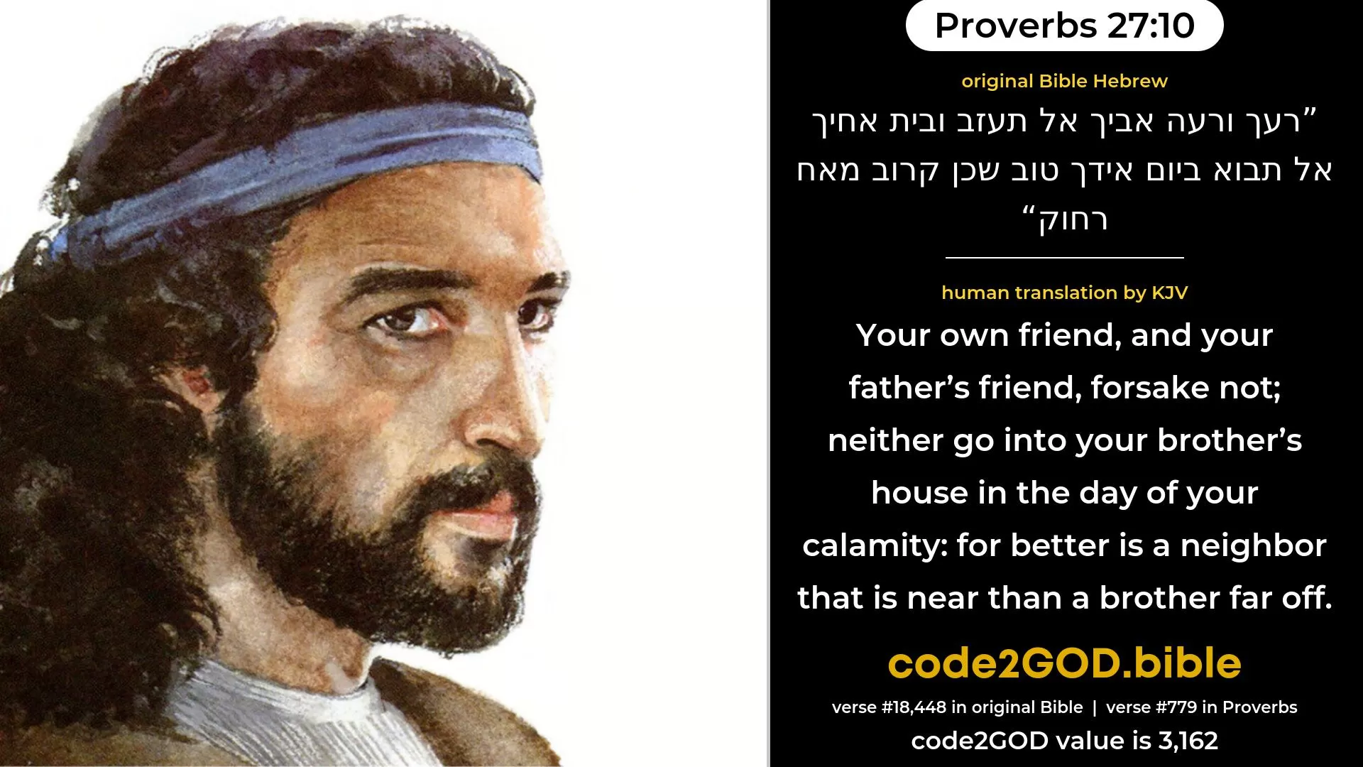 Proverbs 27-10≈Thine own friend, and thy father’s friend, forsake not; Neither go into thy brother’s house in the day of thy calamity; Better is a neighbour that is near than a brother far off. original Bible רעך ורעה אביך אל תעזב ובית אחיך אל תבוא ביום אידך טוב שכן קרוב מאח רחוק code2GOD