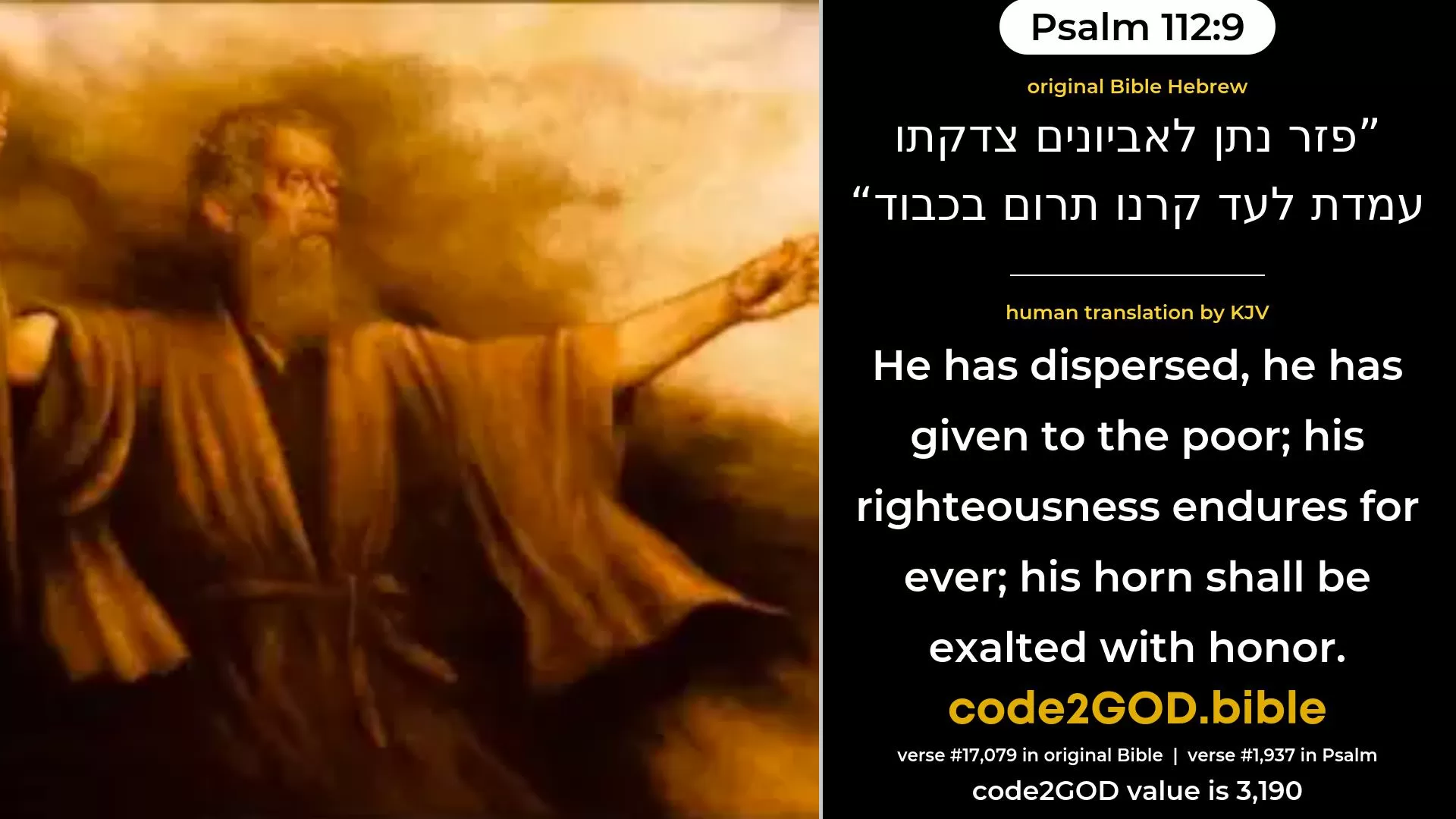 Psalm 112-9≈He hath scattered abroad, he hath given to the needy;  His righteousness endureth for ever;  His horn shall be exalted in honour. original Bible פזר נתן לאביונים צדקתו עמדת לעד קרנו תרום בכבוד code2GOD