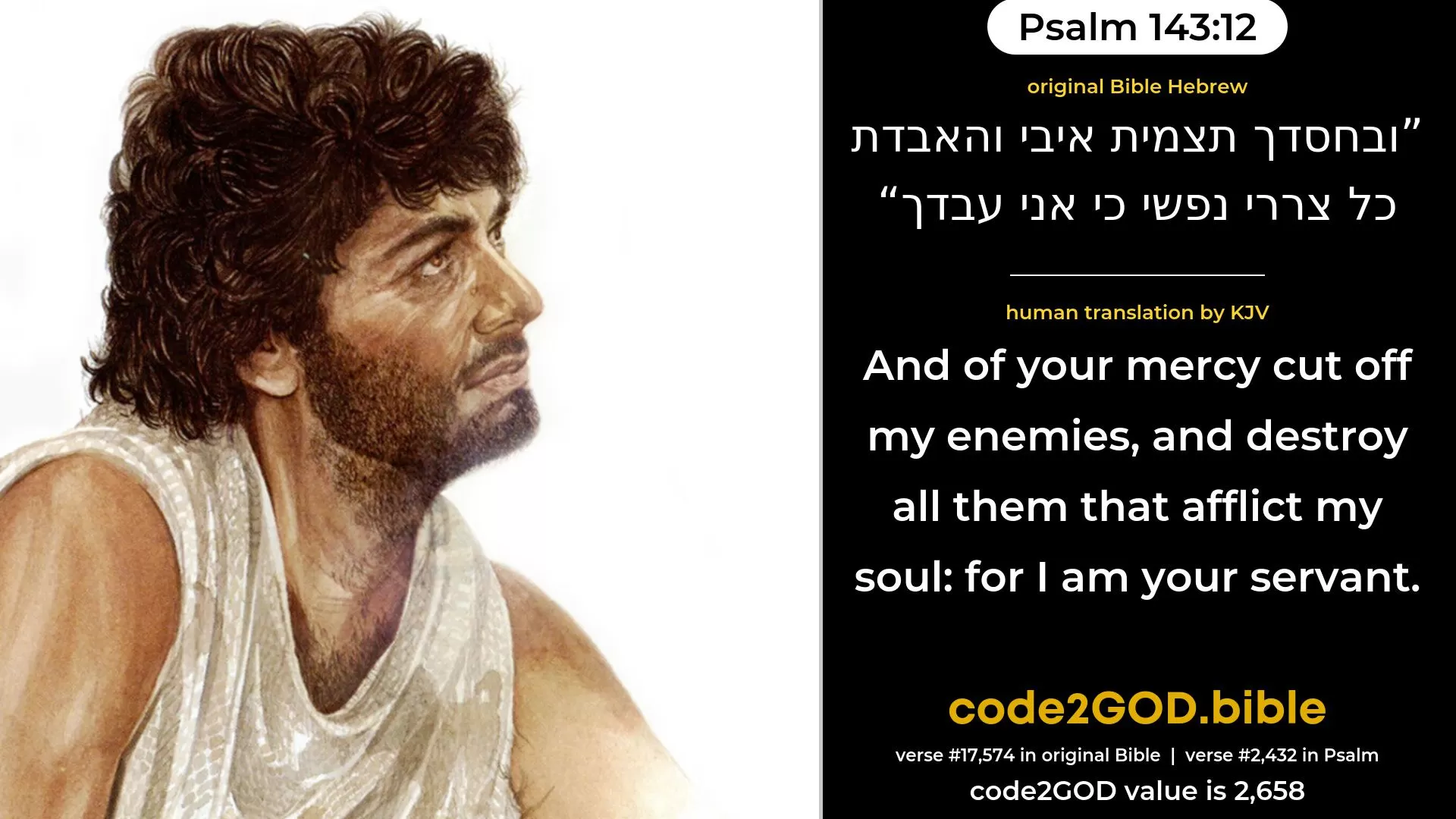 Psalm 143-12≈And in Thy mercy cut off mine enemies, And destroy all them that harass my soul; For I am Thy servant. original Bible ובחסדך תצמית איבי והאבדת כל צררי נפשי כי אני עבדך code2GOD
