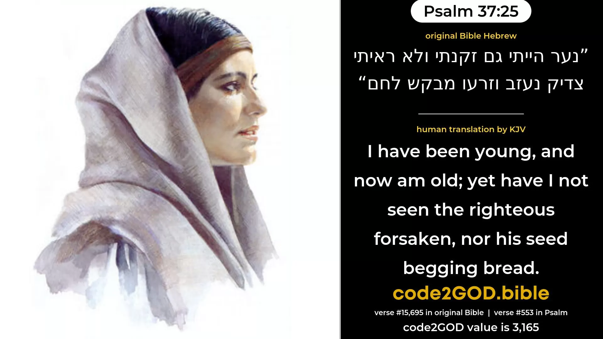 Psalm 37-25≈I have been young, and now am old; Yet have I not seen the righteous forsaken, Nor his seed begging bread. original Bible נער הייתי גם זקנתי ולא ראיתי צדיק נעזב וזרעו מבקש לחם code2GOD