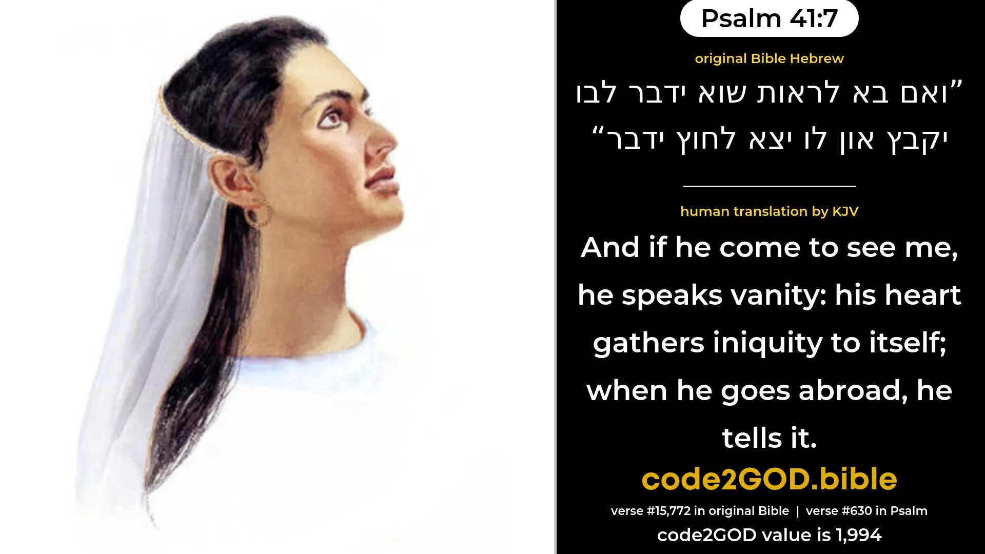 Psalm 41-7≈And if one come to see me, he speaketh falsehood; His heart gathereth iniquity to itself; When he goeth abroad, he speaketh of it. original Bible ואם בא לראות שוא ידבר לבו יקבץ און לו יצא לחוץ ידבר code2GOD