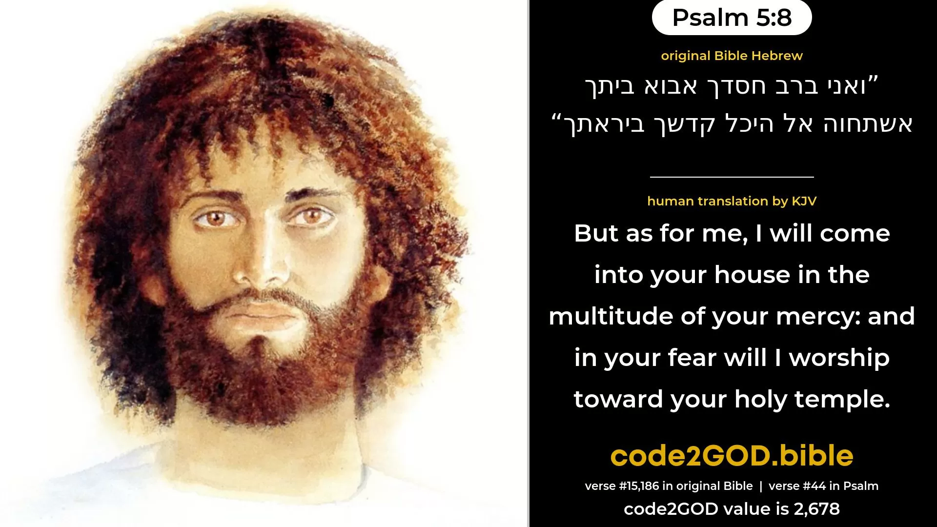 Psalm 5-8≈But as for me, in the abundance of Thy lovingkindness will I come into Thy house; I will bow down toward Thy holy temple in the fear of Thee. original Bible ואני ברב חסדך אבוא ביתך אשתחוה אל היכל קדשך ביראתך code2GOD
