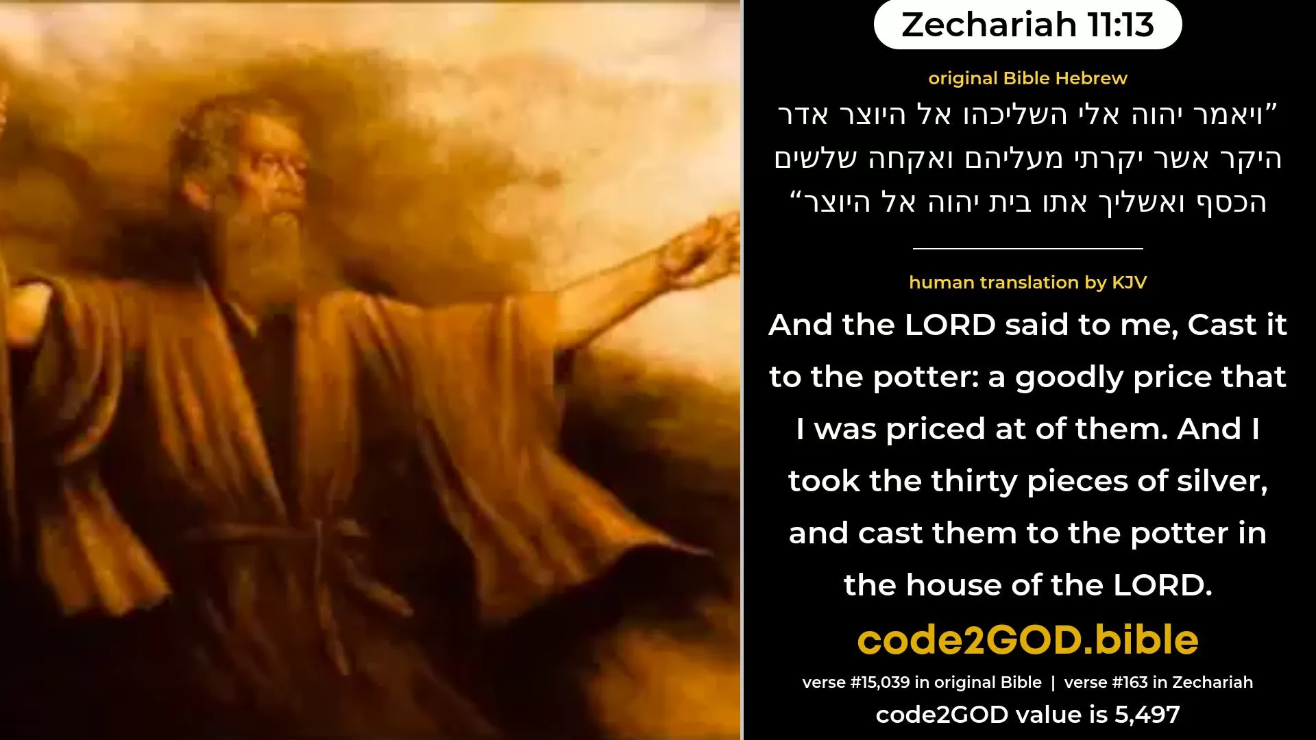 Zechariah 11-13≈And the LORD said unto me: ‘Cast it into the treasury, the goodly price that I was prized at of them.’ And I took the thirty pieces of silver, and cast them into the treasury, in the house of the LORD. original Bible ויאמר יהוה אלי השליכהו אל היוצר אדר היקר אשר יקרתי מעליהם ואקחה שלשים הכסף ואשליך אתו בית יהוה אל היוצר code2GOD