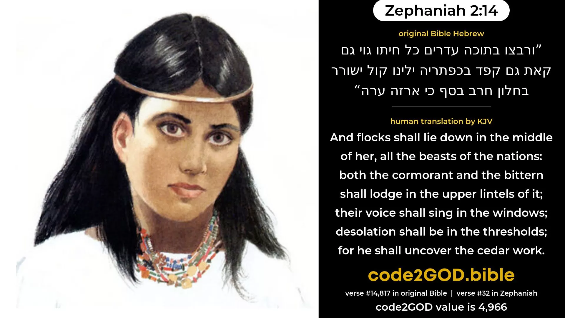 Zephaniah 2-14≈And all beasts of every kind Shall lie down in the midst of her in herds; Both the pelican and the bittern Shall lodge in the capitals thereof; Voices shall sing in the windows; Desolation shall be in the posts; For the cedar-work thereof shall be uncovered. original Bible ורבצו בתוכה עדרים כל חיתו גוי גם קאת גם קפד בכפתריה ילינו קול ישורר בחלון חרב בסף כי ארזה ערה code2GOD
