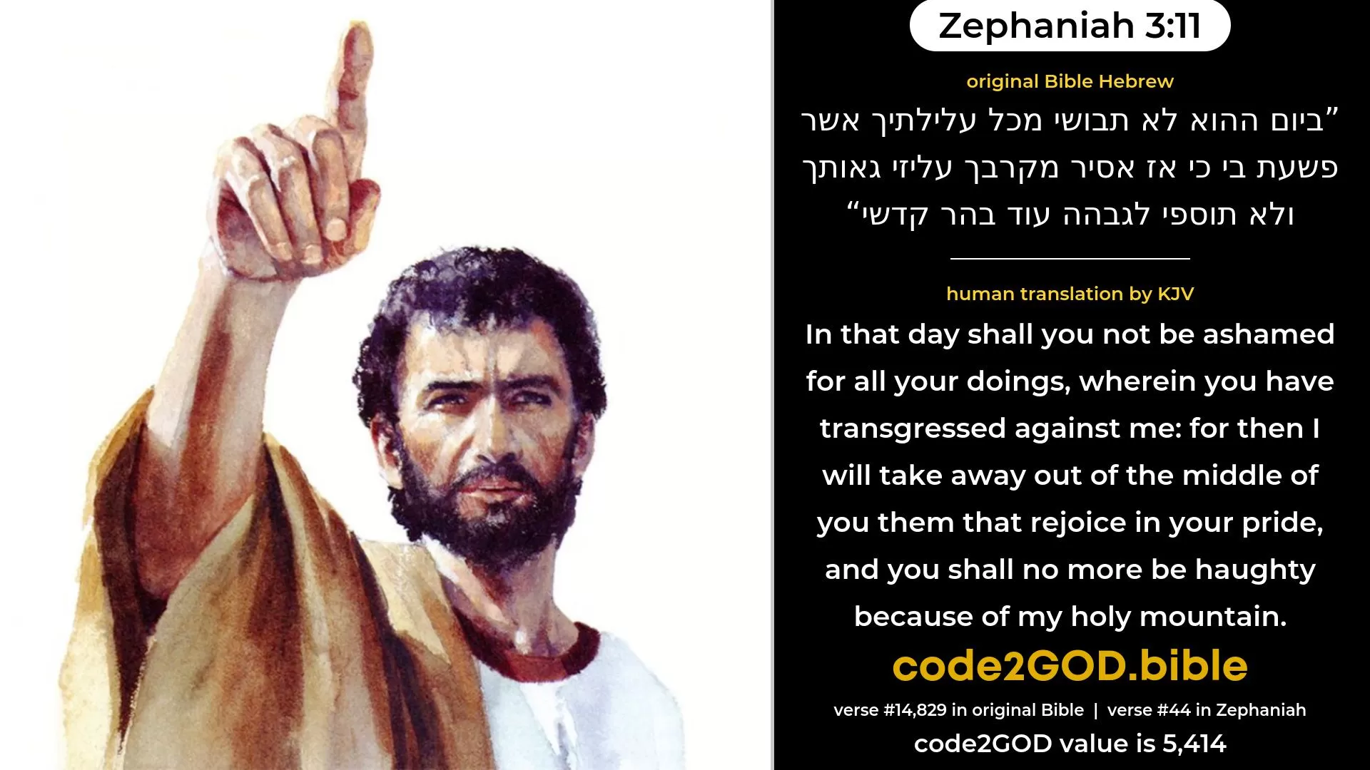 Zephaniah 3-11≈In that day shalt thou not be ashamed for all thy doings, Wherein thou hast transgressed against Me; For then I will take away out of the midst of thee Thy proudly exulting ones, And thou shalt no more be haughty In My holy mountain. original Bible ביום ההוא לא תבושי מכל עלילתיך אשר פשעת בי כי אז אסיר מקרבך עליזי גאותך ולא תוספי לגבהה עוד בהר קדשי code2GOD