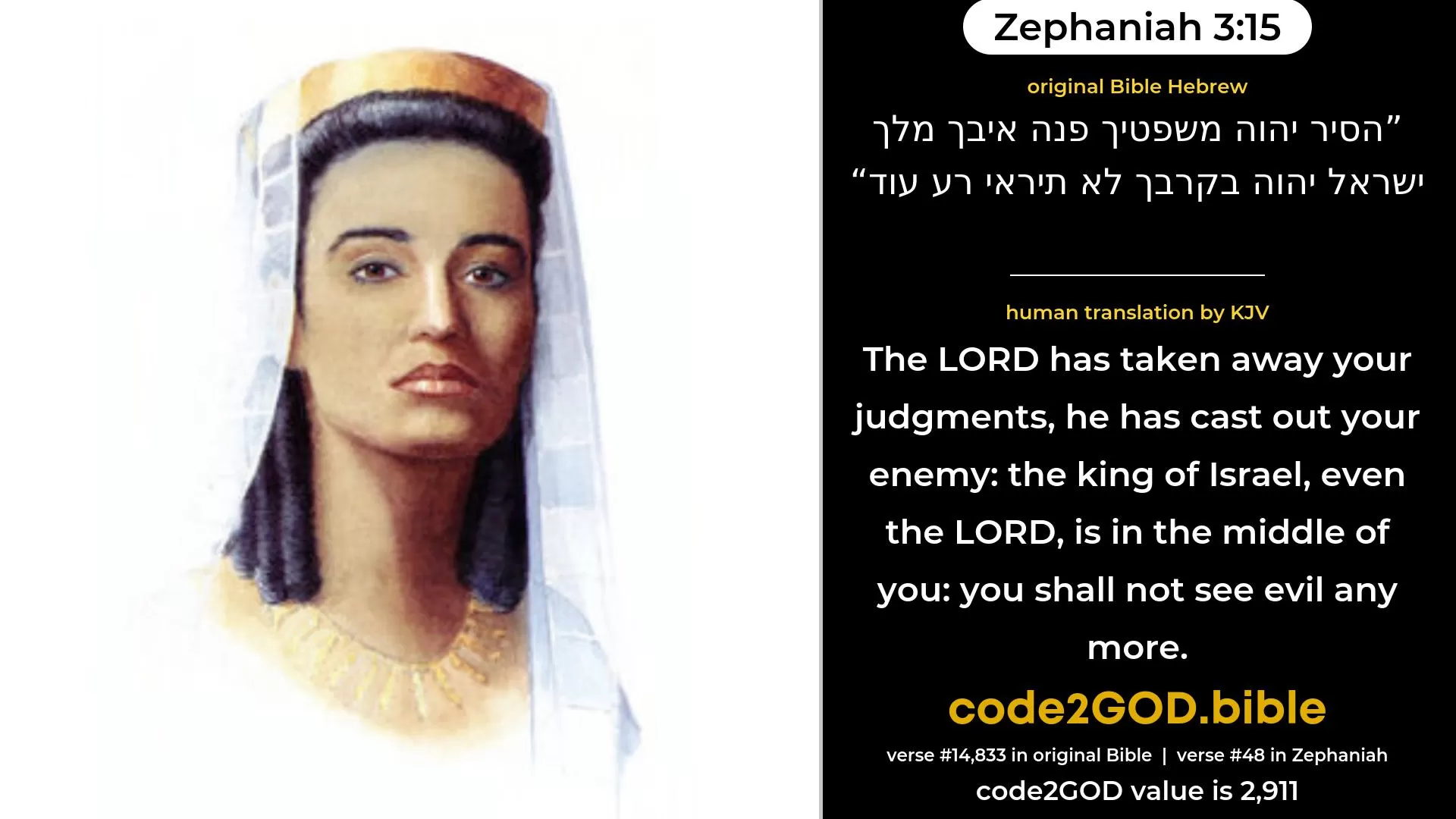Zephaniah 3-15≈The LORD hath taken away thy judgments, He hath cast out thine enemy; The King of Israel, even the LORD, is in the midst of thee; Thou shalt not fear evil any more. original Bible הסיר יהוה משפטיך פנה איבך מלך ישראל יהוה בקרבך לא תיראי רע עוד code2GOD