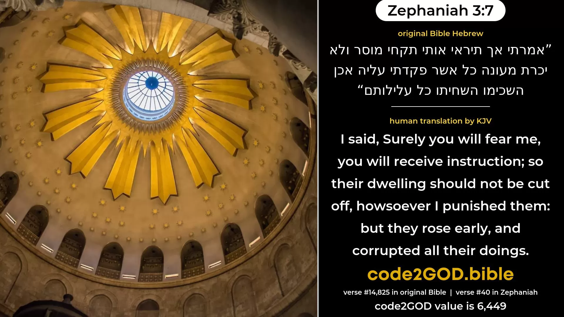 Zephaniah 3-7≈I said: ‘Surely thou wilt fear Me, Thou wilt receive correction; So her dwelling shall not be cut off, Despite all that I have visited upon her’; But they betimes corrupted all their doings. original Bible אמרתי אך תיראי אותי תקחי מוסר ולא יכרת מעונה כל אשר פקדתי עליה אכן השכימו השחיתו כל עלילותם code2GOD