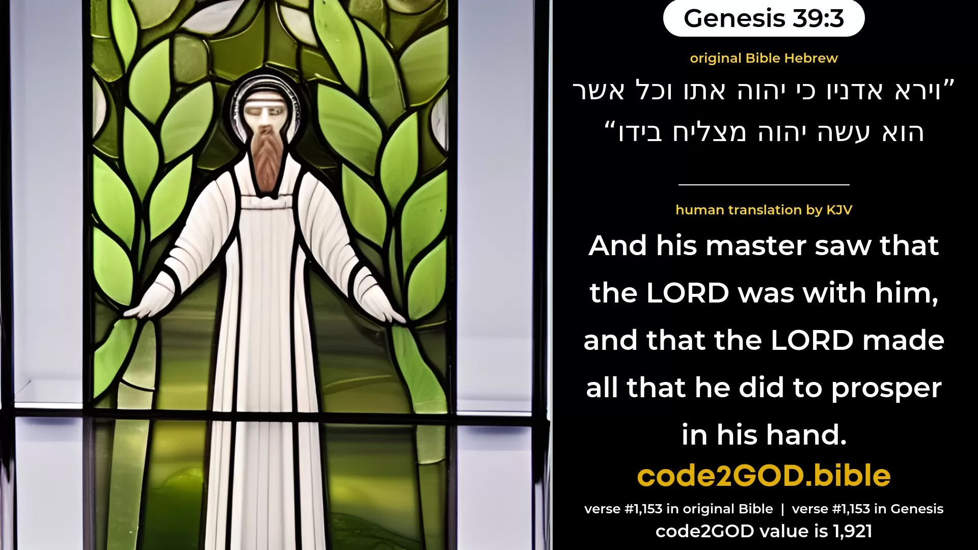 Genesis 39-3≈And his master saw that the LORD was with him, and that the LORD made all that he did to prosper in his hand. original Bible וירא אדניו כי יהוה אתו וכל אשר הוא עשה יהוה מצליח בידו code2GOD