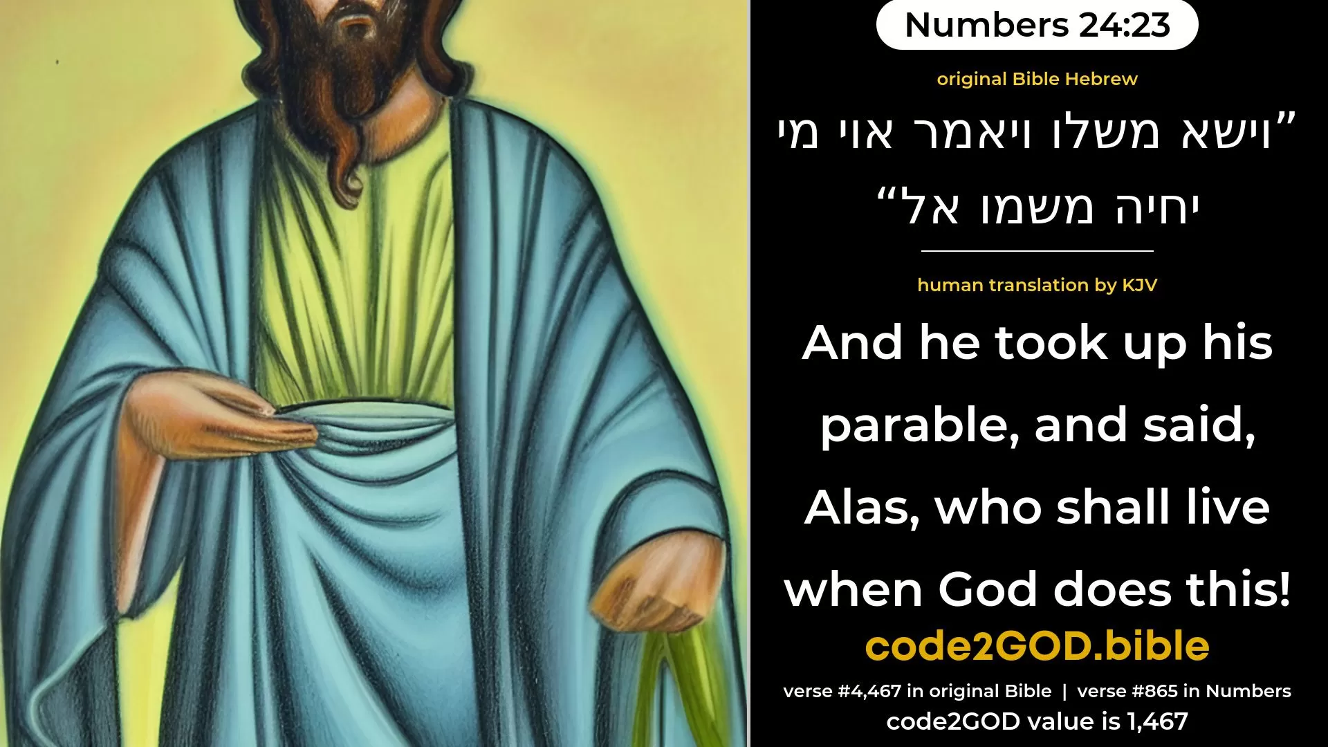 Numbers 24-23≈And he took up his parable, and said: Alas, who shall live after God hath appointed him? original Bible וישא משלו ויאמר אוי מי יחיה משמו אל code2GOD